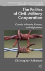 The Politics of Civil-Military Cooperation : Canada in Bosnia, Kosovo, and Afghanistan - eBook