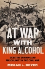 At War with King Alcohol : Debating Drinking and Masculinity in the Civil War - Book