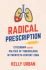 Radical Prescription : Citizenship and the Politics of Tuberculosis in Twentieth-Century Cuba - eBook