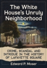 The White House's Unruly Neighborhood : Crime, Scandal and Intrigue in the History of Lafayette Square - Book