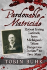Pardonable Matricide : Robert Irving Latimer, from Michigan's "Most Dangerous Inmate" to Free Man - Book