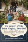 The Women of City Point, Virginia, 1864-1865 : Stories of Life and Work in the Union Occupation Headquarters - Book
