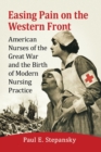 Easing Pain on the Western Front : American Nurses of the Great War and the Birth of Modern Nursing Practice - Book