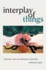 Interplay of Things : Religion, Art, and Presence Together - Book