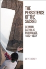 The Persistence of the Sacred : German Catholic Pilgrimage, 1832-1937 - eBook