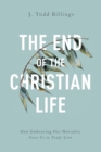 The End of the Christian Life : How Embracing Our Mortality Frees Us to Truly Live - eBook