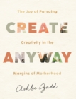Create Anyway : The Joy of Pursuing Creativity in the Margins of Motherhood - eBook