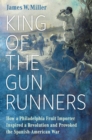 King of the Gunrunners : How a Philadelphia Fruit Importer Inspired a Revolution and Provoked the Spanish-American War - Book