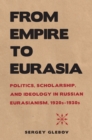 From Empire to Eurasia : Politics, Scholarship, and Ideology in Russian Eurasianism, 1920s-1930s - eBook