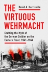 The Virtuous Wehrmacht : Crafting the Myth of the German Soldier on the Eastern Front, 1941-1944 - Book