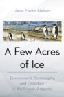 A Few Acres of Ice : Environment, Sovereignty, and "Grandeur" in the French Antarctic - Book
