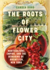 The Roots of Flower City : Horticulture, Empire, and the Remaking of Rochester, New York - Book