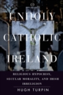 Unholy Catholic Ireland : Religious Hypocrisy, Secular Morality, and Irish Irreligion - Book