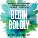 Begin Boldly : How Women Can Reimagine Risk, Embrace Uncertainty, and Launch a Brilliant Career - eBook