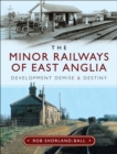 The Minor Railways of East Anglia : Development Demise and Destiny - eBook