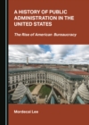 A History of Public Administration in the United States : The Rise of American Bureaucracy - eBook