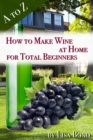 A to Z How to Make Wine at Home for Total Beginners : A practical step by step blueprint for homemade wine. - eBook