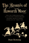 The Brontes of Haworth Moor : How the Three Daughters of a Country Parson Became the Most Revolutionary Novelists of Their Time - Book