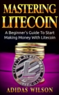 Mastering LiteCoin: A Beginner's Guide to Start Making Money with LiteCoin - eBook