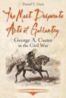 The Most Desperate Acts of Gallantry : George A. Custer in the Civil War - Book