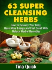 63 Super Cleansing Herbs : How To Detoxify Your Body, Have More Energy and Feel Great With Natural Herbal Remedies - eBook