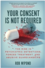 Your Consent Is Not Required : The Rise in Psychiatric Detentions, Forced Treatment, and Abusive Guardianships - Book