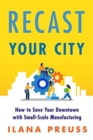Recast Your City : How to Save Your Downtown with Small-Scale Manufacturing - Book