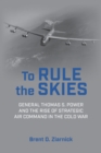 To Rule the Skies : General Thomas S. Power and the Rise of Strategic Air Command in the Cold War - eBook