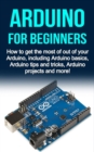 Arduino For Beginners : How to get the most of out of your Arduino, including Arduino basics, Arduino tips and tricks, Arduino projects and more! - eBook