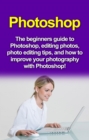 Photoshop : The beginners guide to Photoshop, Editing Photos, Photo Editing Tips, and How to Improve your Photography with Photoshop! - eBook
