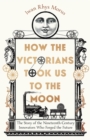 How the Victorians Took Us to the Moon : The Story of the Nineteenth-Century Innovators Who Forged the Future - Book