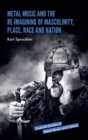 Metal Music and the Re-imagining of Masculinity, Place, Race and Nation - Book