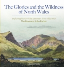 Glories and the Wildness of North Wales, The - Exploring North Wales 1810-1860 with the Reverend John Parker : Exploring North Wales 1810-1860 with the Reverend John Parker - Book