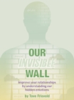 Our Invisible Wall : Improve Your Relationships By Understanding Our Hidden Emotions - eBook