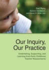 Our Inquiry, Our Practice : Undertaking, Supporting, and Learning from Early Childhood Teacher Research(ers) - Book