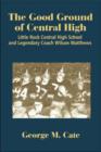 The Good Ground of Central High : Little Rock Central High School and Legendary Coach Wilson Matthews - Book