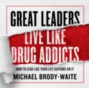 Great Leaders Live Like Drug Addicts : How to Lead Like Your Life Depends on It - eAudiobook
