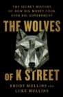 The Wolves of K Street : The Secret History of How Big Money Took Over Big Government - eBook