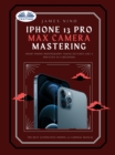 IPhone 13 Pro Max Camera Mastering : Smart Phone Photography Taking Pictures Like A Pro Even As A Beginner - eBook