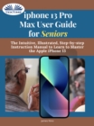 IPhone 13 Pro Max User Guide For Seniors : The Intuitive, Illustrated, Step-By-Step Instruction Manual To Learn To Master The Apple IPhone 13 - eBook