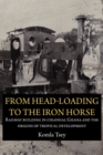 From Head-Loading to the Iron Horse : Railway Building in Colonial Ghana and the Origins of Tropical Development - eBook