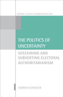 The Politics of Uncertainty : Sustaining and Subverting Electoral Authoritarianism