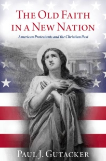 The Old Faith in a New Nation : American Protestants and the Christian Past
