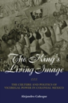 The King's Living Image : The Culture and Politics of Viceregal Power in Colonial Mexico