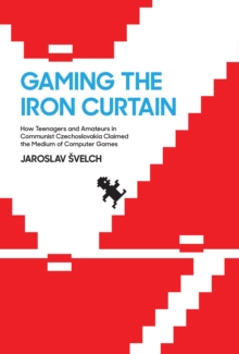 Gaming the Iron Curtain : How Teenagers and Amateurs in Communist Czechoslovakia Claimed the Medium of Computer Games