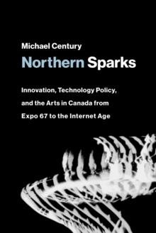 Northern Sparks : Innovation, Technology Policy, and the Arts in Canada from Expo '67 to the Internet Age