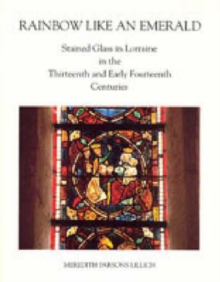 Rainbow Like an Emerald : Stained Glass in Lorraine in the Thirteenth and Early Fourteenth Centuries