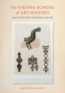 The Vienna School of Art History : Empire and the Politics of Scholarship, 1847-1918