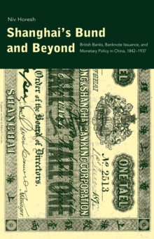 Shanghai's Bund and Beyond : British Banks, Banknote Issuance, and Monetary Policy in China, 1842-1937