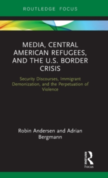 Media, Central American Refugees, and the U.S. Border Crisis : Security Discourses, Immigrant Demonization, and the Perpetuation of Violence